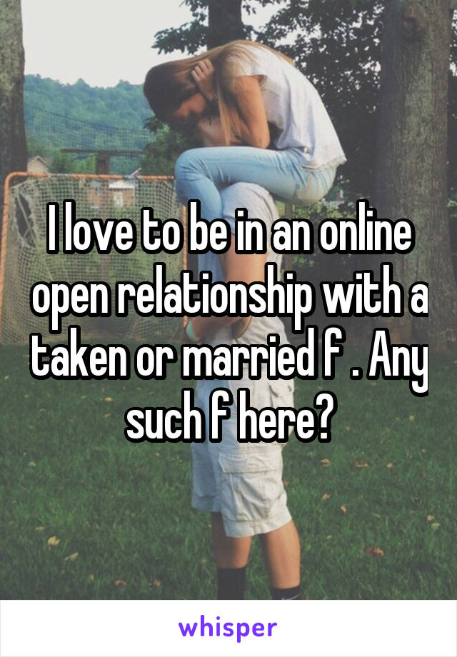 I love to be in an online open relationship with a taken or married f . Any such f here?