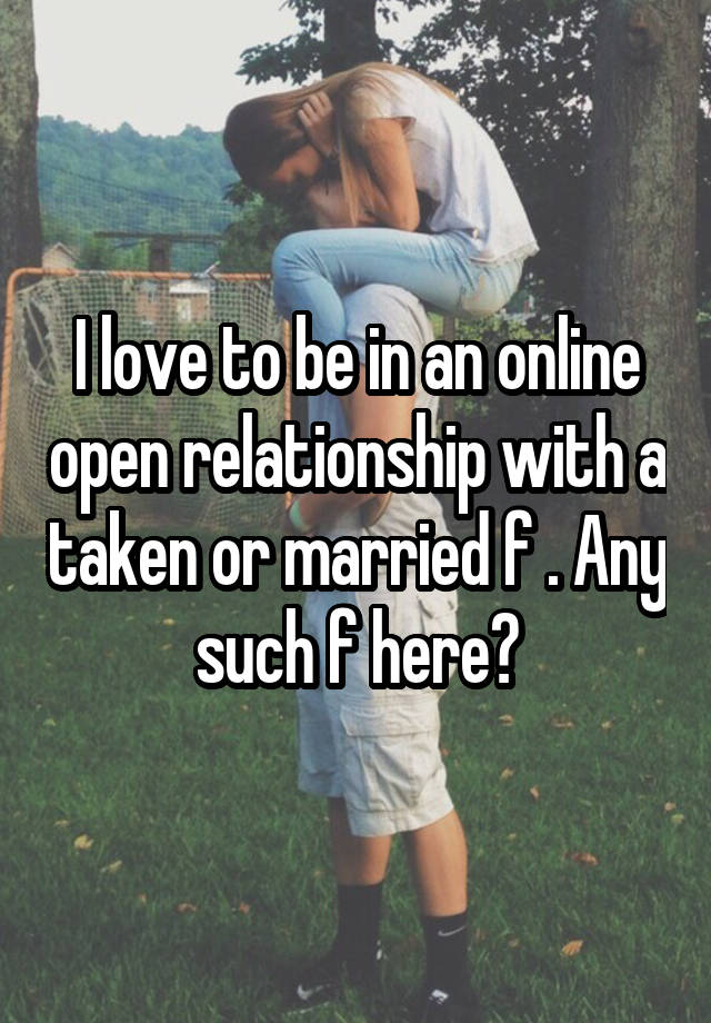 I love to be in an online open relationship with a taken or married f . Any such f here?