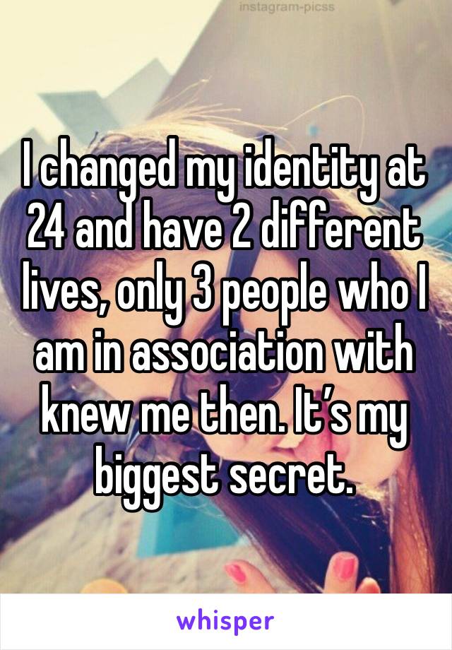 I changed my identity at 24 and have 2 different lives, only 3 people who I am in association with knew me then. It’s my biggest secret.