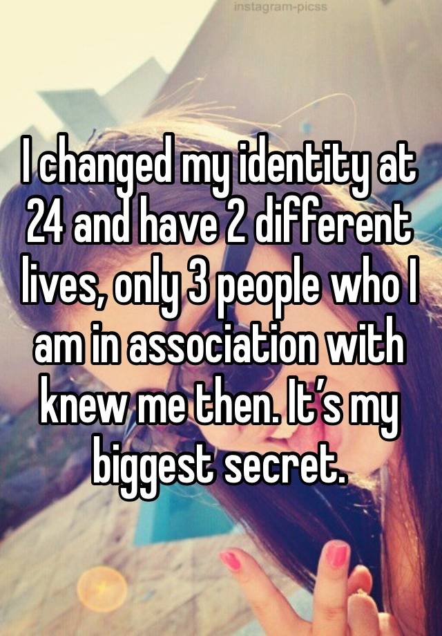 I changed my identity at 24 and have 2 different lives, only 3 people who I am in association with knew me then. It’s my biggest secret.