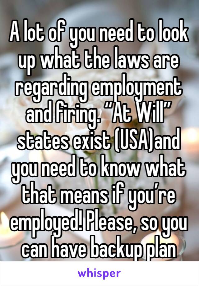 A lot of you need to look up what the laws are regarding employment and firing. “At Will” states exist (USA)and you need to know what that means if you’re employed! Please, so you can have backup plan