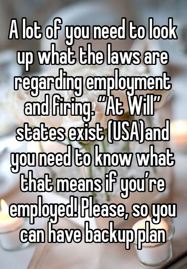 A lot of you need to look up what the laws are regarding employment and firing. “At Will” states exist (USA)and you need to know what that means if you’re employed! Please, so you can have backup plan