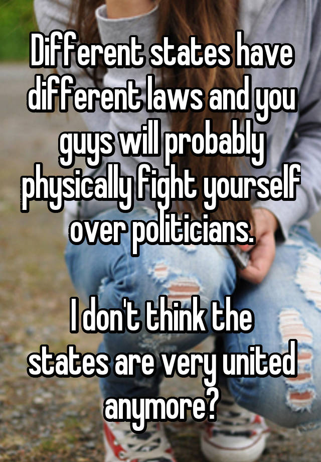 Different states have different laws and you guys will probably physically fight yourself over politicians.

I don't think the states are very united anymore?