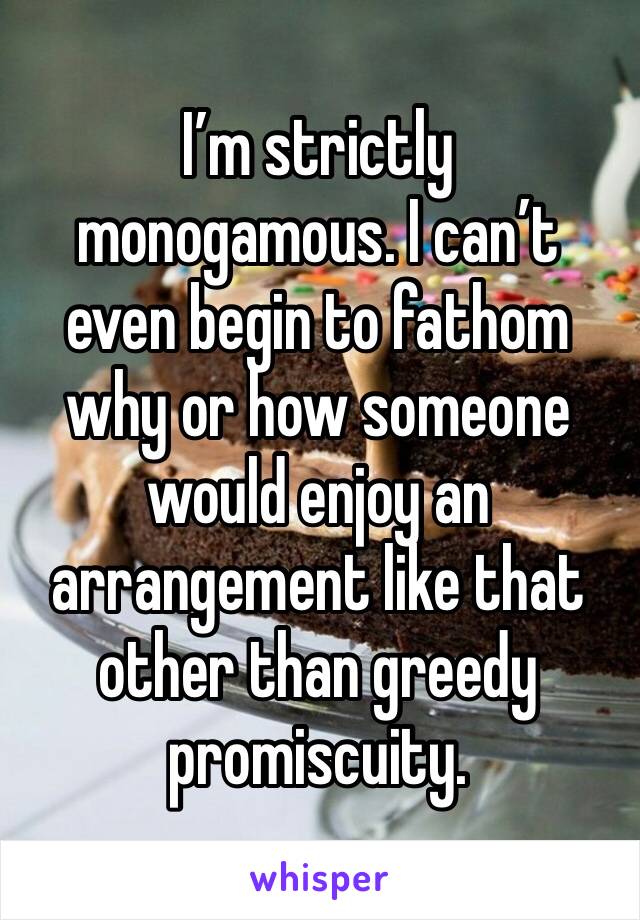 I’m strictly monogamous. I can’t even begin to fathom why or how someone would enjoy an arrangement like that other than greedy promiscuity. 