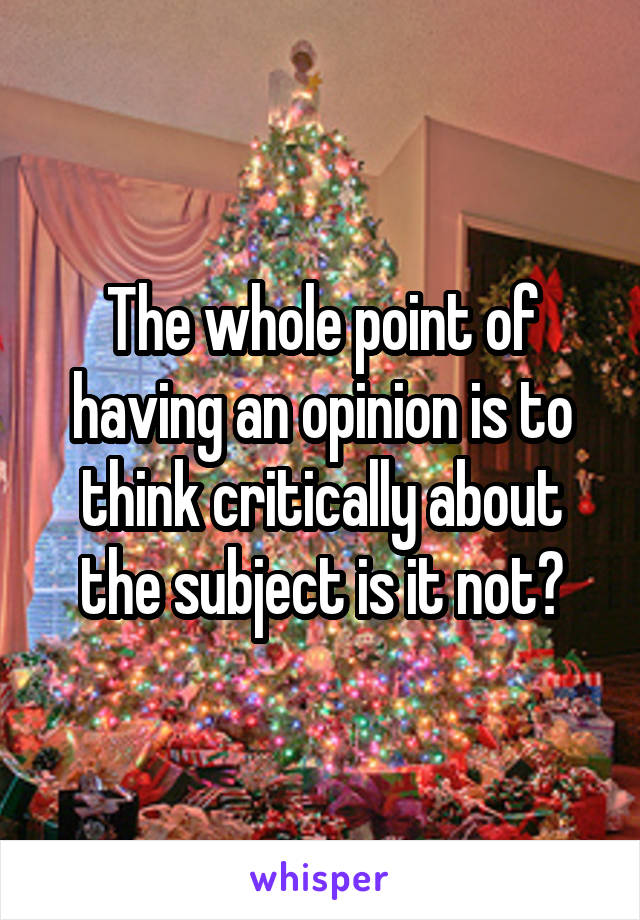 The whole point of having an opinion is to think critically about the subject is it not?