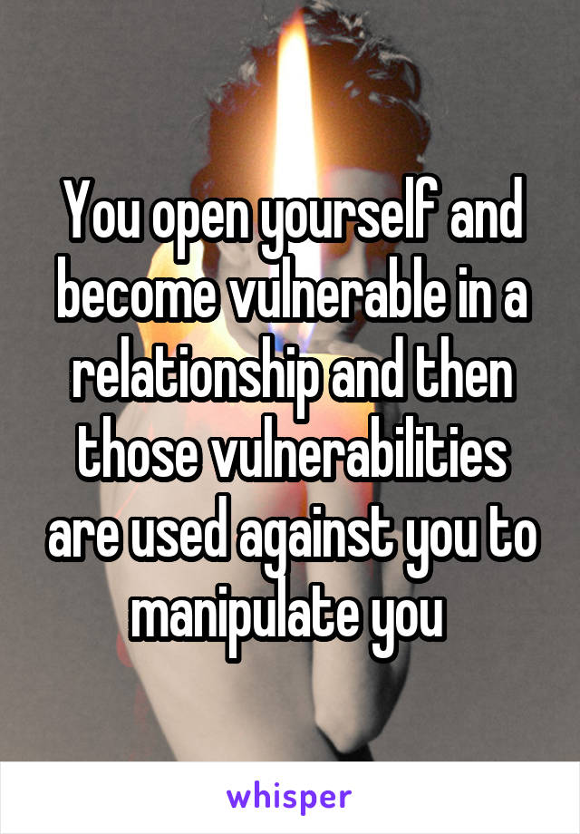 You open yourself and become vulnerable in a relationship and then those vulnerabilities are used against you to manipulate you 