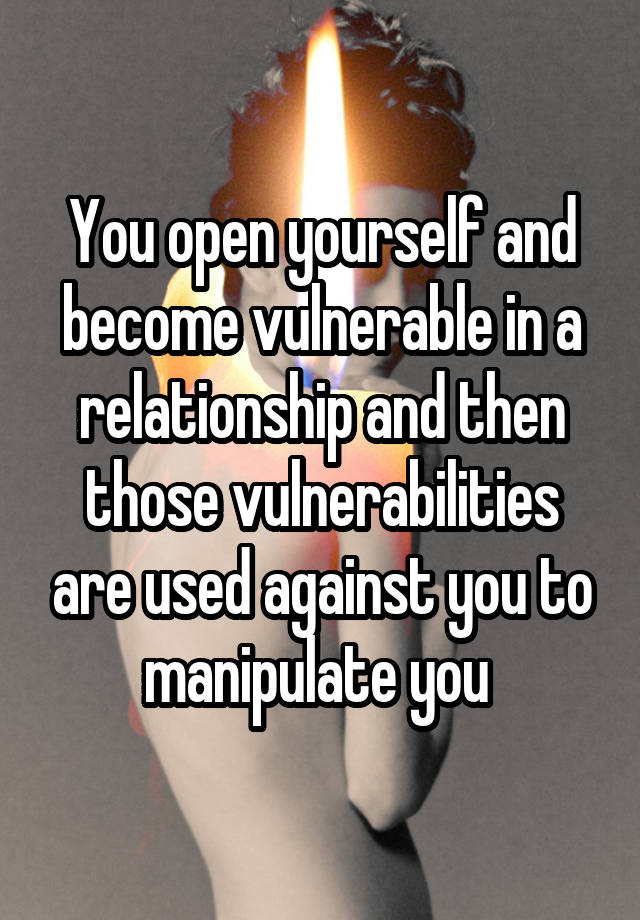 You open yourself and become vulnerable in a relationship and then those vulnerabilities are used against you to manipulate you 