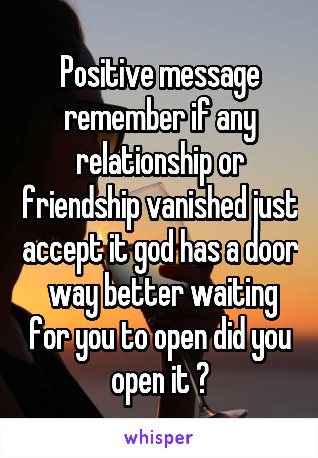 Positive message remember if any relationship or friendship vanished just accept it god has a door  way better waiting for you to open did you open it ?