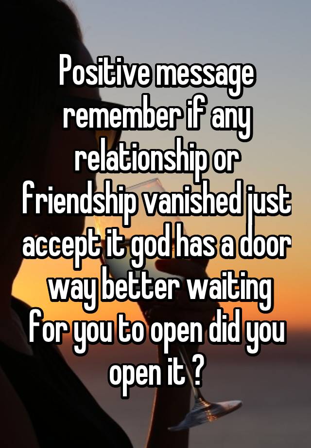 Positive message remember if any relationship or friendship vanished just accept it god has a door  way better waiting for you to open did you open it ?