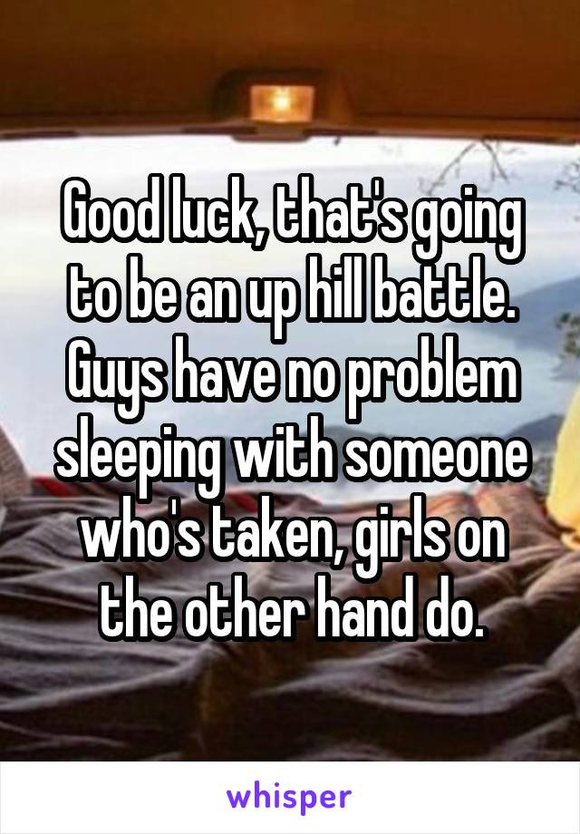 Good luck, that's going to be an up hill battle. Guys have no problem sleeping with someone who's taken, girls on the other hand do.