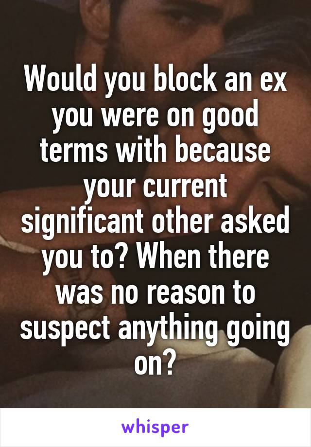 Would you block an ex you were on good terms with because your current significant other asked you to? When there was no reason to suspect anything going on?