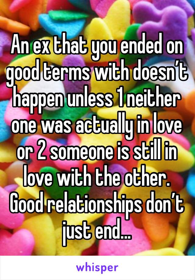 An ex that you ended on good terms with doesn’t happen unless 1 neither one was actually in love or 2 someone is still in love with the other. Good relationships don’t just end...