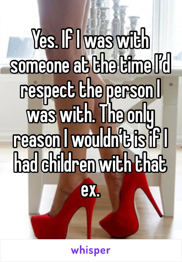 Yes. If I was with someone at the time I’d respect the person I was with. The only reason I wouldn’t is if I had children with that ex. 