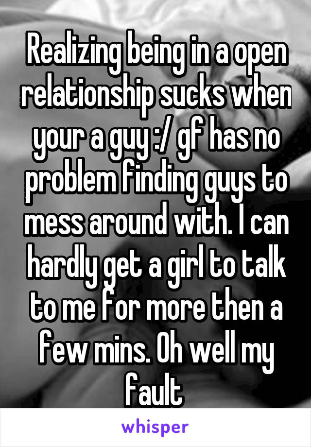 Realizing being in a open relationship sucks when your a guy :/ gf has no problem finding guys to mess around with. I can hardly get a girl to talk to me for more then a few mins. Oh well my fault 