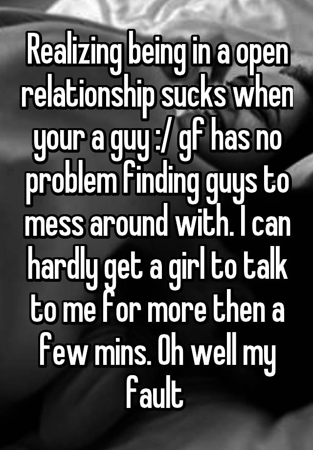 Realizing being in a open relationship sucks when your a guy :/ gf has no problem finding guys to mess around with. I can hardly get a girl to talk to me for more then a few mins. Oh well my fault 