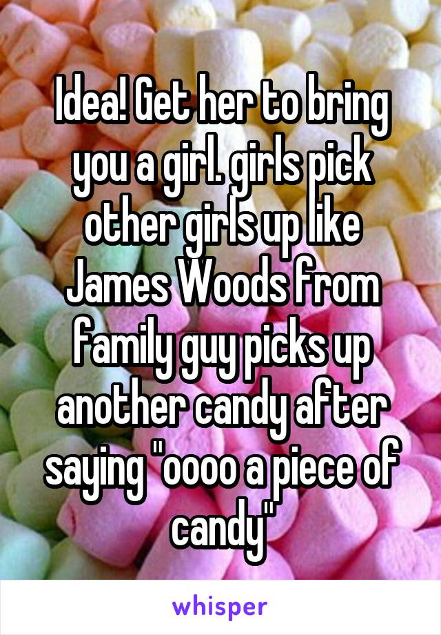 Idea! Get her to bring you a girl. girls pick other girls up like James Woods from family guy picks up another candy after saying "oooo a piece of candy"