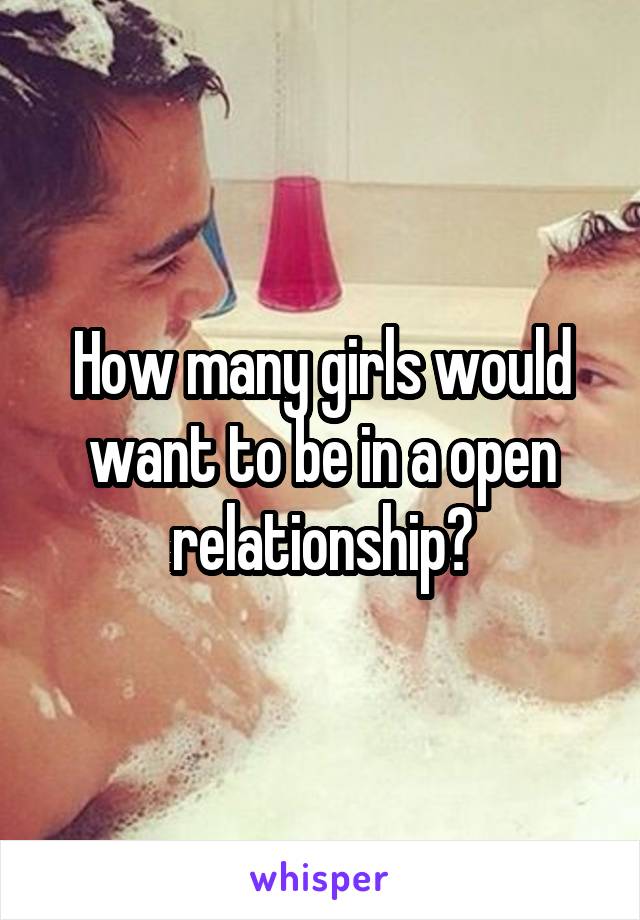 How many girls would want to be in a open relationship?