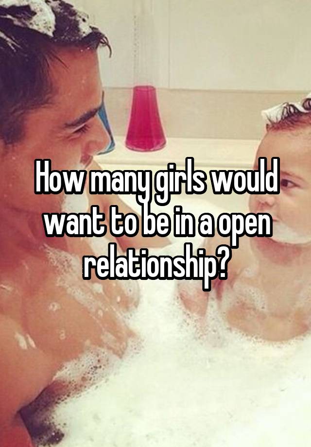 How many girls would want to be in a open relationship?