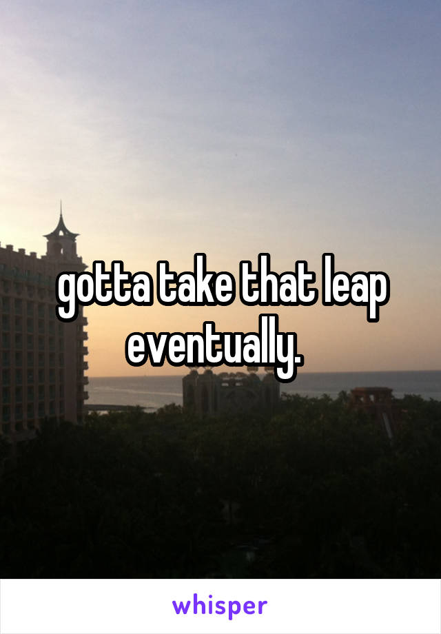 gotta take that leap eventually.  