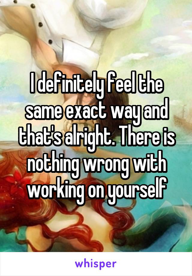 I definitely feel the same exact way and that's alright. There is nothing wrong with working on yourself