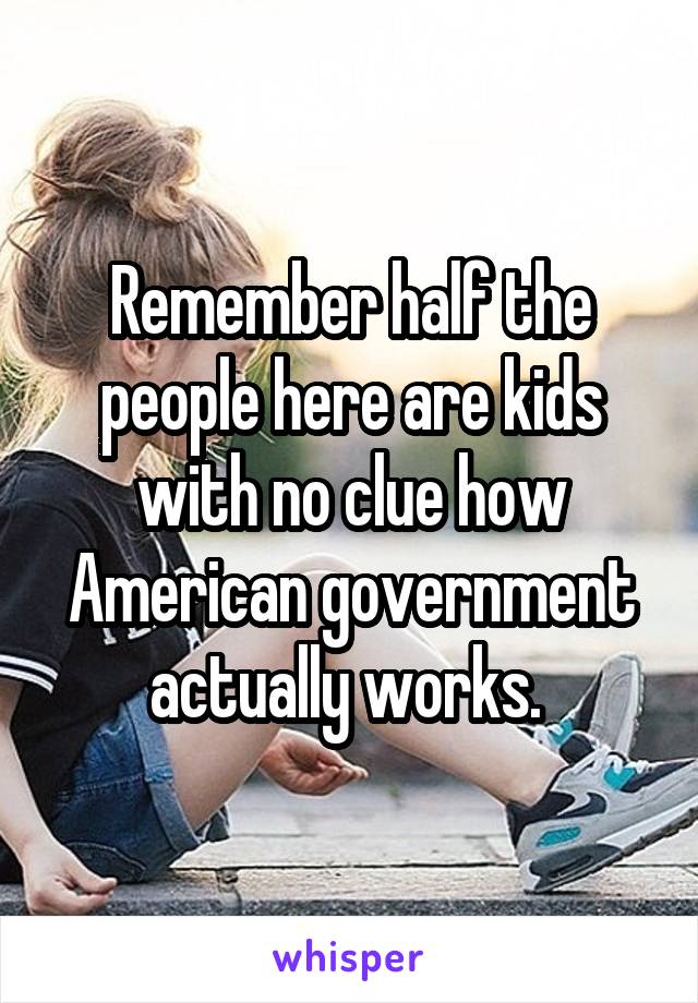 Remember half the people here are kids with no clue how American government actually works. 