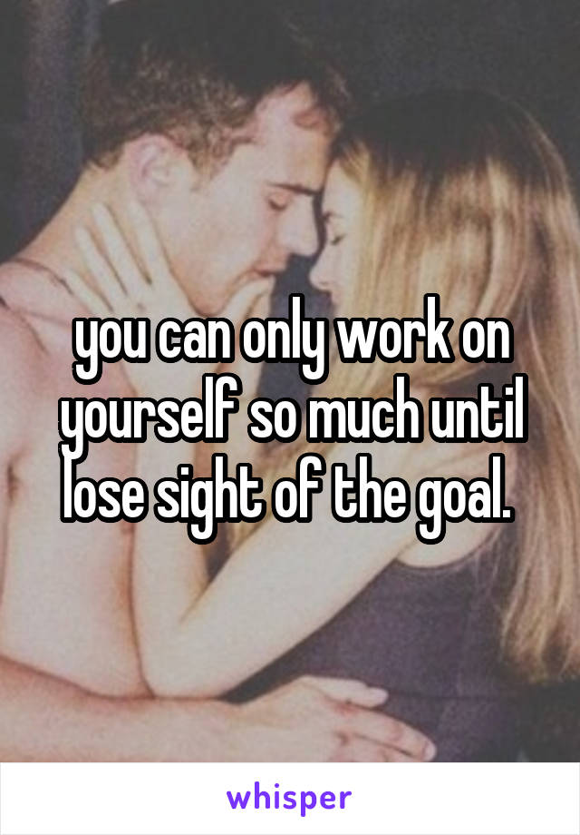 you can only work on yourself so much until lose sight of the goal. 