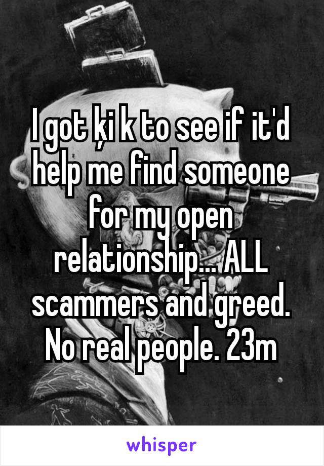 I got ķi k to see if it'd help me find someone for my open relationship... ALL scammers and greed. No real people. 23m