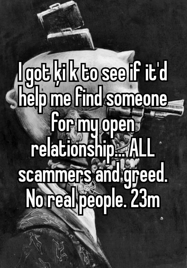 I got ķi k to see if it'd help me find someone for my open relationship... ALL scammers and greed. No real people. 23m