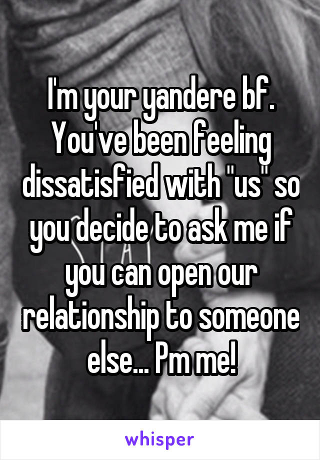 I'm your yandere bf. You've been feeling dissatisfied with "us" so you decide to ask me if you can open our relationship to someone else... Pm me!