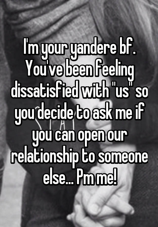 I'm your yandere bf. You've been feeling dissatisfied with "us" so you decide to ask me if you can open our relationship to someone else... Pm me!