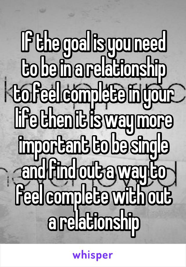 If the goal is you need to be in a relationship to feel complete in your life then it is way more important to be single and find out a way to feel complete with out a relationship