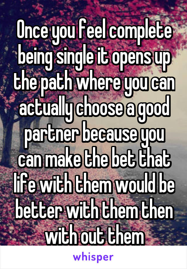 Once you feel complete being single it opens up the path where you can actually choose a good partner because you can make the bet that life with them would be better with them then with out them