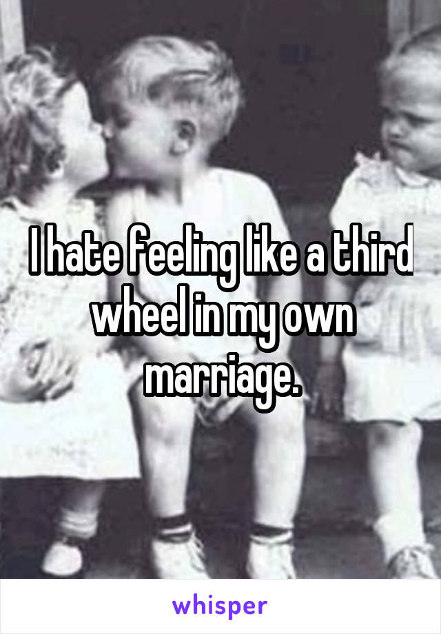 I hate feeling like a third wheel in my own marriage.