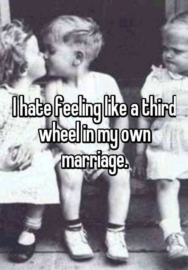 I hate feeling like a third wheel in my own marriage.