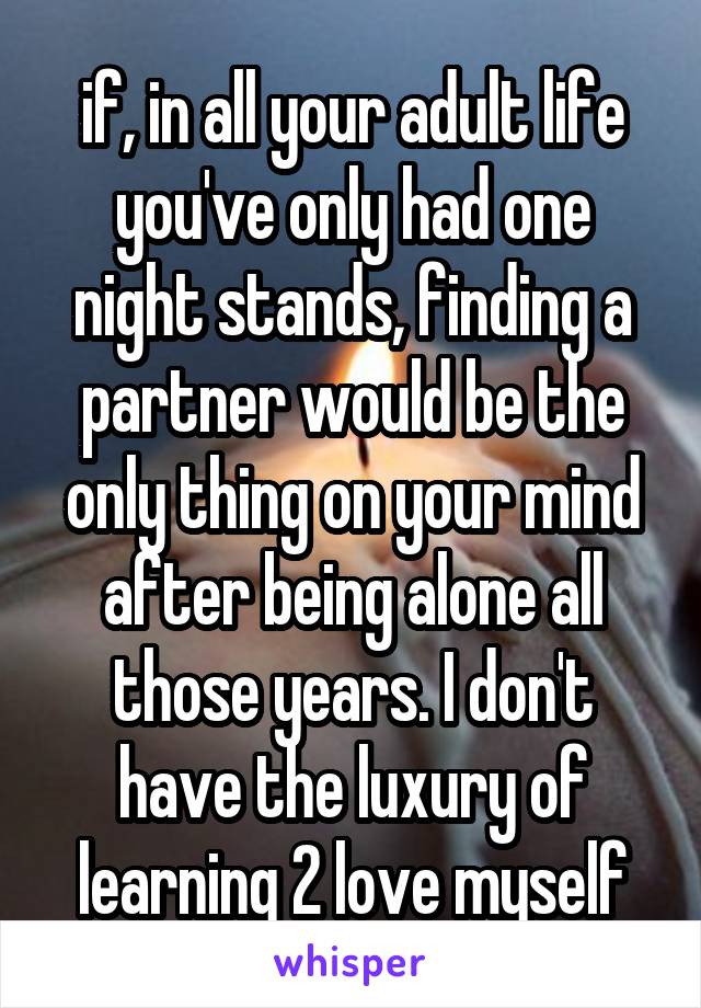 if, in all your adult life you've only had one night stands, finding a partner would be the only thing on your mind after being alone all those years. I don't have the luxury of learning 2 love myself