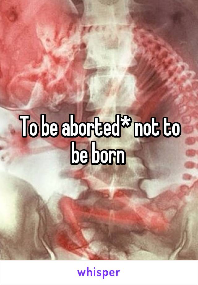 To be aborted* not to be born 