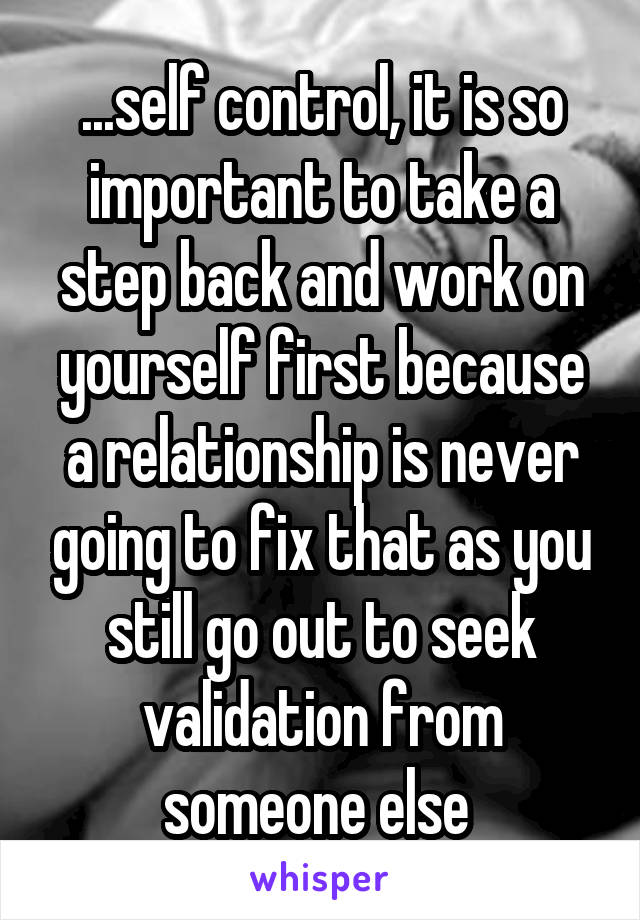 ...self control, it is so important to take a step back and work on yourself first because a relationship is never going to fix that as you still go out to seek validation from someone else 