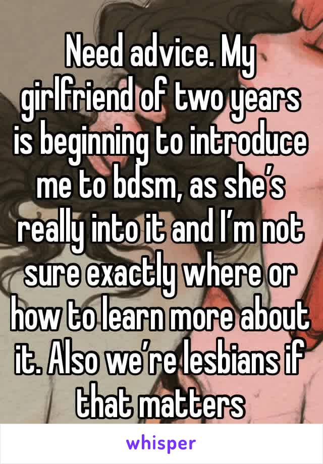 Need advice. My girlfriend of two years is beginning to introduce me to bdsm, as she’s really into it and I’m not sure exactly where or how to learn more about it. Also we’re lesbians if that matters