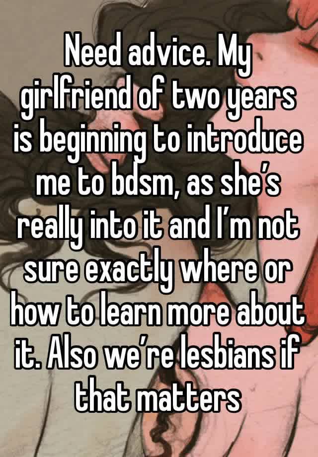 Need advice. My girlfriend of two years is beginning to introduce me to bdsm, as she’s really into it and I’m not sure exactly where or how to learn more about it. Also we’re lesbians if that matters