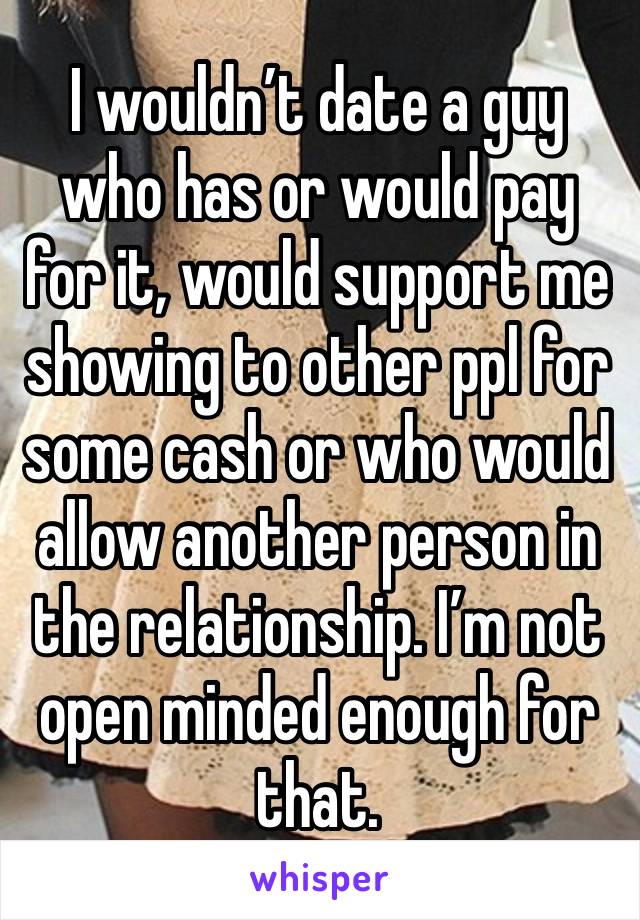 I wouldn’t date a guy who has or would pay for it, would support me showing to other ppl for some cash or who would allow another person in the relationship. I’m not open minded enough for that. 