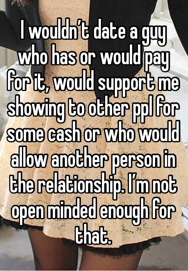 I wouldn’t date a guy who has or would pay for it, would support me showing to other ppl for some cash or who would allow another person in the relationship. I’m not open minded enough for that. 