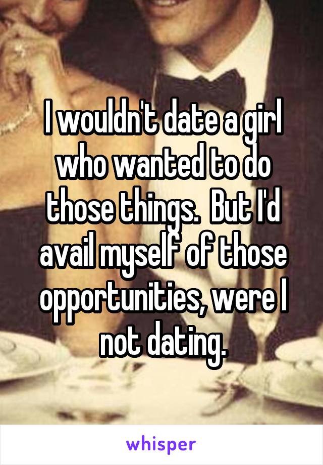 I wouldn't date a girl who wanted to do those things.  But I'd avail myself of those opportunities, were I not dating.