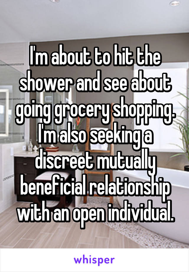 I'm about to hit the shower and see about going grocery shopping. I'm also seeking a discreet mutually beneficial relationship with an open individual.