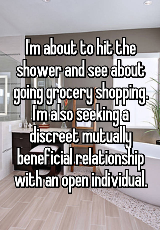 I'm about to hit the shower and see about going grocery shopping. I'm also seeking a discreet mutually beneficial relationship with an open individual.