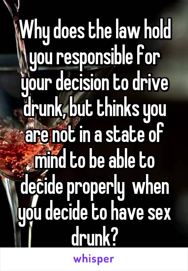 Why does the law hold you responsible for your decision to drive drunk, but thinks you are not in a state of mind to be able to decide properly  when you decide to have sex drunk?