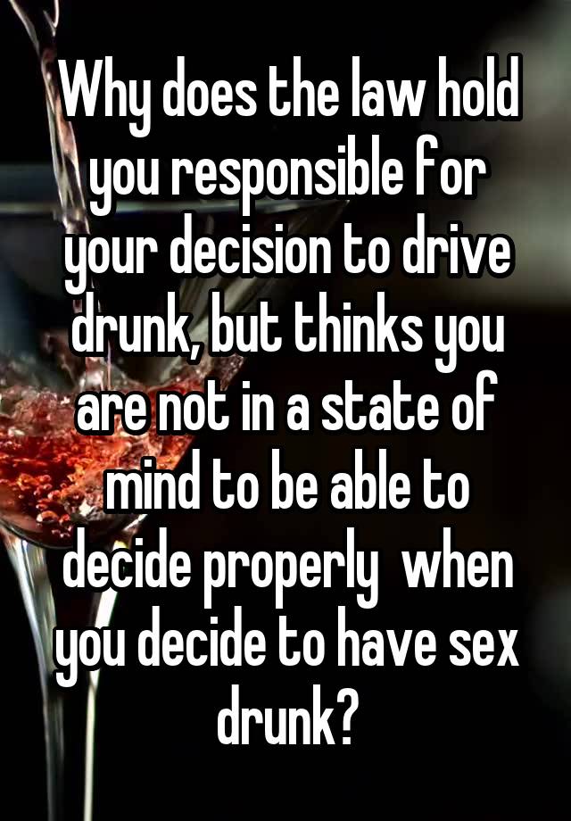 Why does the law hold you responsible for your decision to drive drunk, but thinks you are not in a state of mind to be able to decide properly  when you decide to have sex drunk?