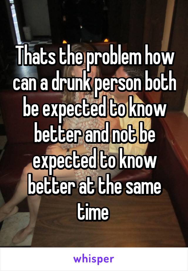 Thats the problem how can a drunk person both be expected to know better and not be expected to know better at the same time 