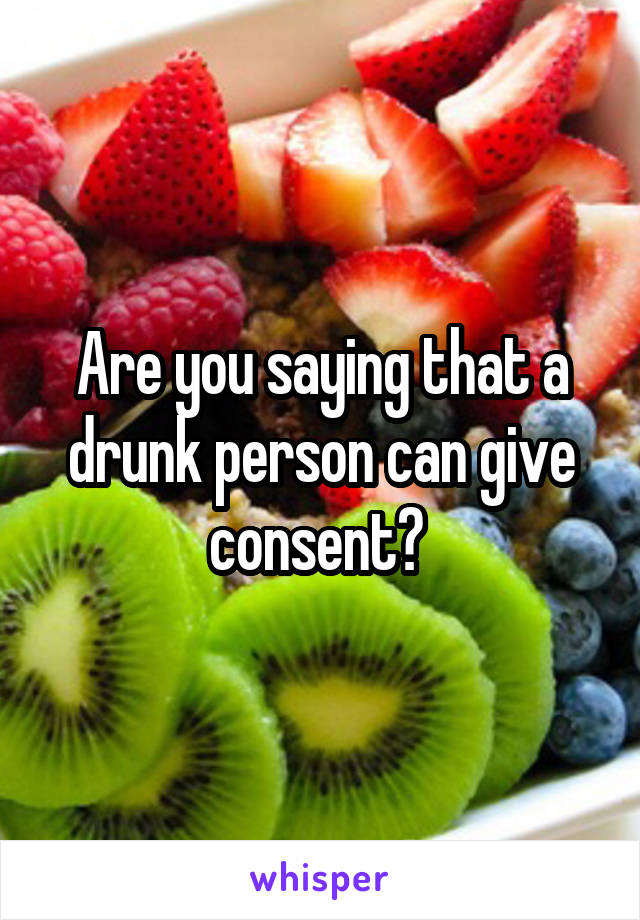 Are you saying that a drunk person can give consent? 