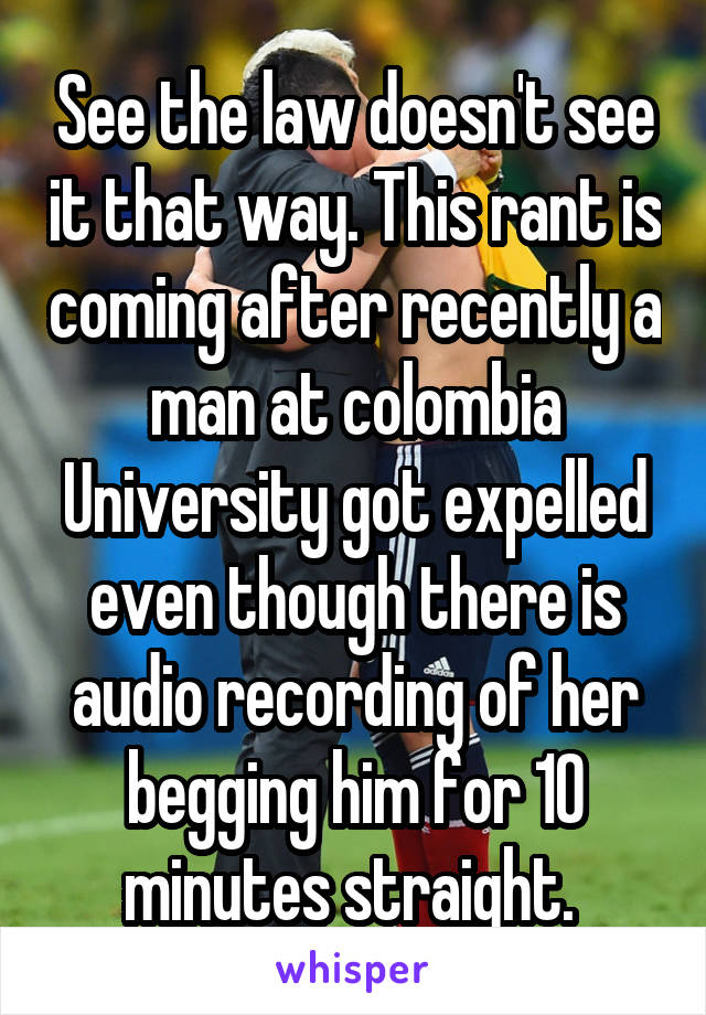 See the law doesn't see it that way. This rant is coming after recently a man at colombia University got expelled even though there is audio recording of her begging him for 10 minutes straight. 