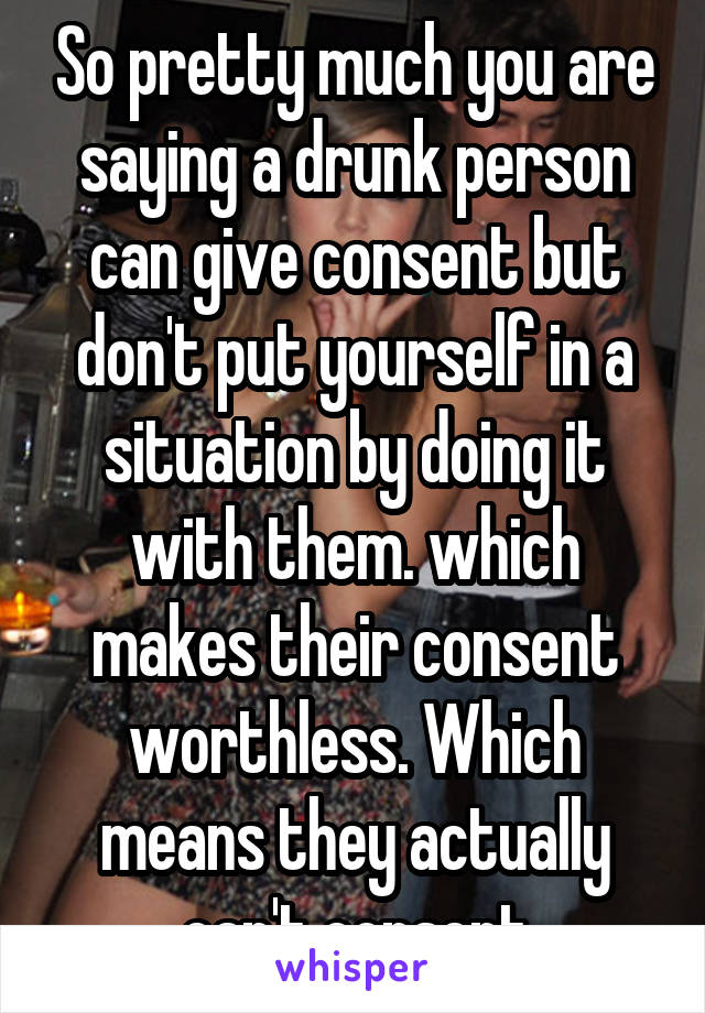 So pretty much you are saying a drunk person can give consent but don't put yourself in a situation by doing it with them. which makes their consent worthless. Which means they actually can't consent